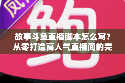 故事斗鱼直播脚本怎么写?从零打造高人气直播间的完整创作指南 故事斗鱼直播脚本怎么写?从零打造高人气直播间的完整创作指南