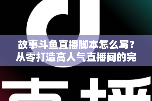 故事斗鱼直播脚本怎么写？从零打造高人气直播间的完整创作指南