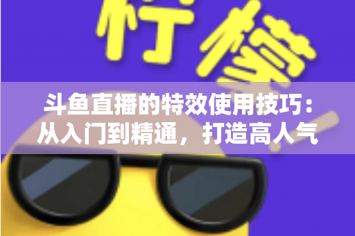 斗鱼直播的特效使用技巧：从入门到精通，打造高人气直播间的完整指南
