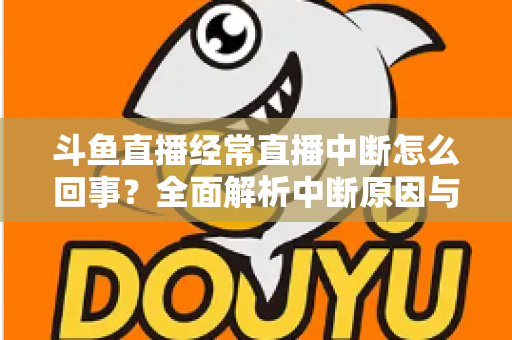 斗鱼直播经常直播中断怎么回事？全面解析中断原因与实用解决方案大全