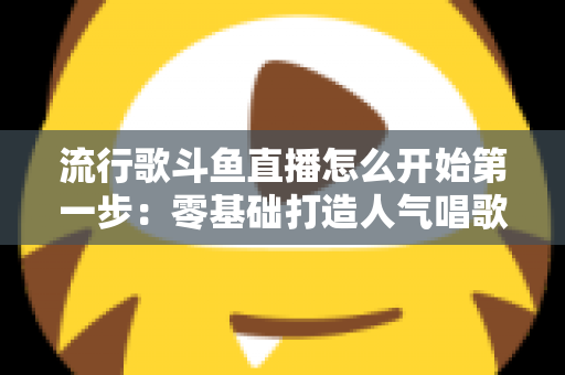流行歌斗鱼直播怎么开始第一步:零基础打造人气唱歌直播间的完整实战指南 流行歌斗鱼直播怎么开始第一步:零基础打造人气唱歌直播间的完整实战指南