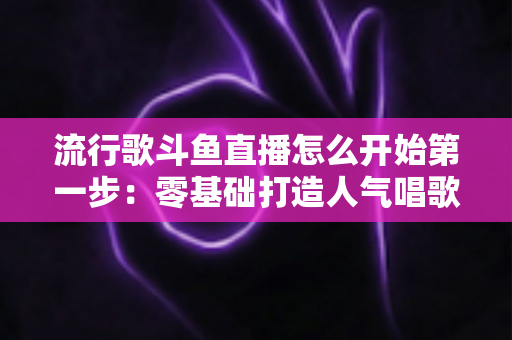 流行歌斗鱼直播怎么开始第一步:零基础打造人气唱歌直播间的完整实战指南 流行歌斗鱼直播怎么开始第一步:零基础打造人气唱歌直播间的完整实战指南