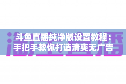 斗鱼直播纯净版设置教程：手把手教你打造清爽无广告的极致观看体验