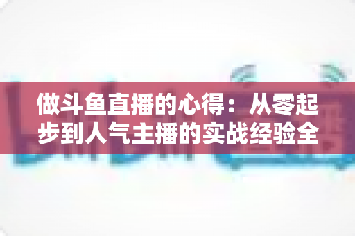 做斗鱼直播的心得：从零起步到人气主播的实战经验全解析