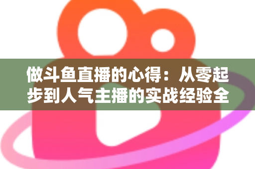 做斗鱼直播的心得：从零起步到人气主播的实战经验全解析