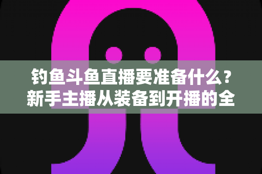 钓鱼斗鱼直播要准备什么？新手主播从装备到开播的全方位实战指南