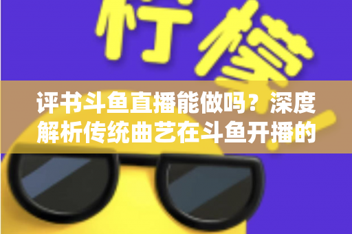 评书斗鱼直播能做吗？深度解析传统曲艺在斗鱼开播的可行性、条件与运营全攻略