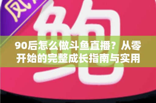 90后怎么做斗鱼直播？从零开始的完整成长指南与实用技巧分享