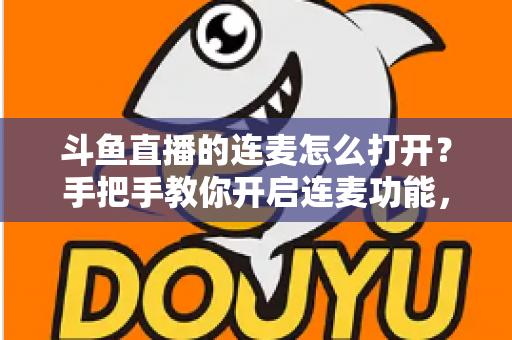 斗鱼直播的连麦怎么打开？手把手教你开启连麦功能，轻松玩转直播间实时互动新体验