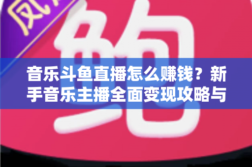 音乐斗鱼直播怎么赚钱？新手音乐主播全面变现攻略与实战指南