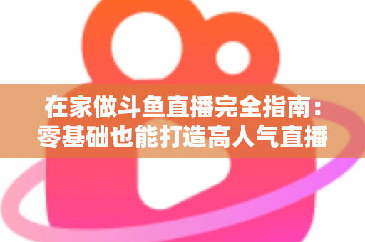 在家做斗鱼直播完全指南：零基础也能打造高人气直播间