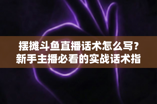 摆摊斗鱼直播话术怎么写？新手主播必看的实战话术指南与技巧全解析