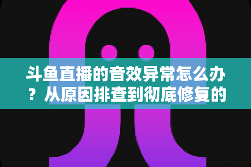 斗鱼直播的音效异常怎么办?从原因排查到彻底修复的完整解决方案 斗鱼直播的音效异常怎么办?从原因排查到彻底修复的完整解决方案