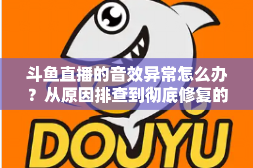 斗鱼直播的音效异常怎么办？从原因排查到彻底修复的完整解决方案