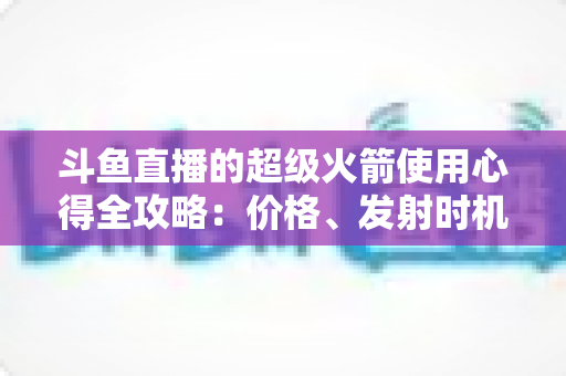 斗鱼直播的超级火箭使用心得全攻略:价格、发射时机与省钱技巧一站式指南 斗鱼直播的超级火箭使用心得全攻略:价格、发射时机与省钱技巧一站式指南
