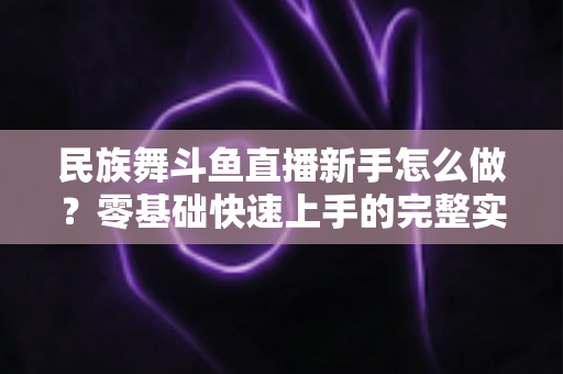民族舞斗鱼直播新手怎么做?零基础快速上手的完整实战攻略 民族舞斗鱼直播新手怎么做?零基础快速上手的完整实战攻略