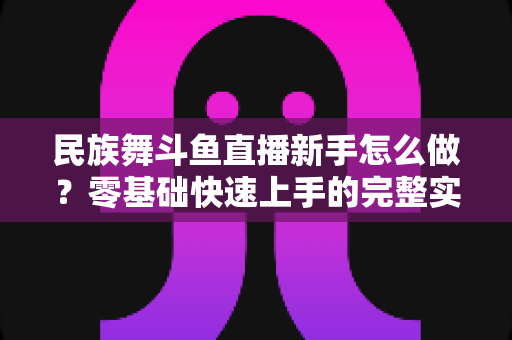 民族舞斗鱼直播新手怎么做?零基础快速上手的完整实战攻略 民族舞斗鱼直播新手怎么做?零基础快速上手的完整实战攻略