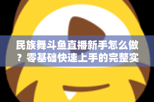 民族舞斗鱼直播新手怎么做？零基础快速上手的完整实战攻略