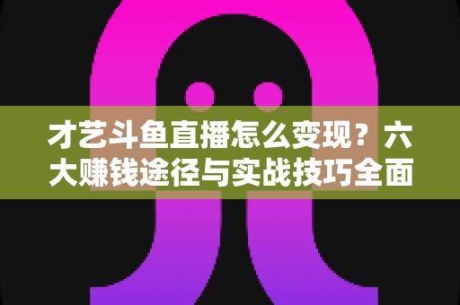 才艺斗鱼直播怎么变现?六大赚钱途径与实战技巧全面解析 才艺斗鱼直播怎么变现?六大赚钱途径与实战技巧全面解析