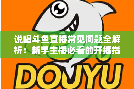 说唱斗鱼直播常见问题全解析：新手主播必看的开播指南与避坑手册
