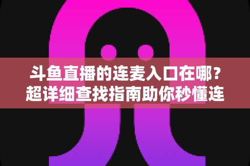 斗鱼直播的连麦入口在哪？超详细查找指南助你秒懂连麦功能，轻松开启高人气互动直播