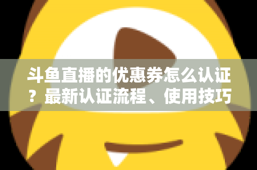 斗鱼直播的优惠券怎么认证？最新认证流程、使用技巧与常见问题全面解析