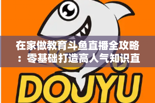 在家做教育斗鱼直播全攻略:零基础打造高人气知识直播间的完整指南 在家做教育斗鱼直播全攻略:零基础打造高人气知识直播间的完整指南
