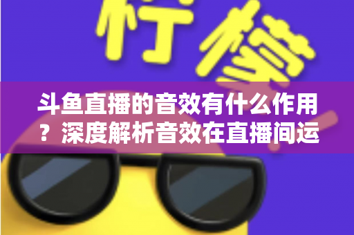 斗鱼直播的音效有什么作用？深度解析音效在直播间运营中的关键价值与实用技巧