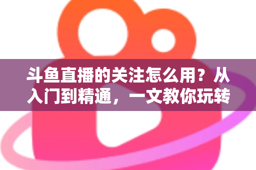 斗鱼直播的关注怎么用?从入门到精通,一文教你玩转斗鱼关注功能 斗鱼直播的关注怎么用?从入门到精通,一文教你玩转斗鱼关注功能