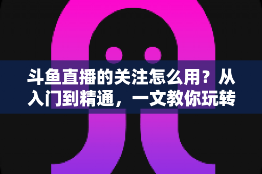 斗鱼直播的关注怎么用?从入门到精通,一文教你玩转斗鱼关注功能 斗鱼直播的关注怎么用?从入门到精通,一文教你玩转斗鱼关注功能