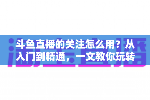 斗鱼直播的关注怎么用？从入门到精通，一文教你玩转斗鱼关注功能