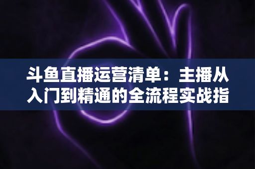 斗鱼直播运营清单：主播从入门到精通的全流程实战指南