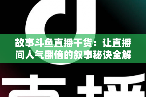 故事斗鱼直播干货：让直播间人气翻倍的叙事秘诀全解析