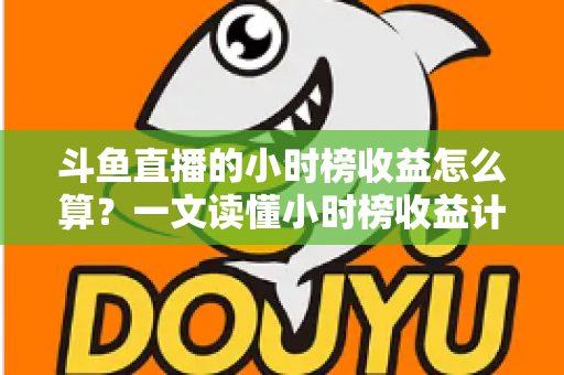 斗鱼直播的小时榜收益怎么算？一文读懂小时榜收益计算规则、分成比例与提升技巧