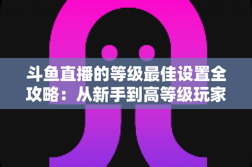 斗鱼直播的等级最佳设置全攻略：从新手到高等级玩家的进阶秘籍与实用优化指南