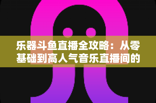 乐器斗鱼直播全攻略:从零基础到高人气音乐直播间的完整实战指南 乐器斗鱼直播全攻略:从零基础到高人气音乐直播间的完整实战指南