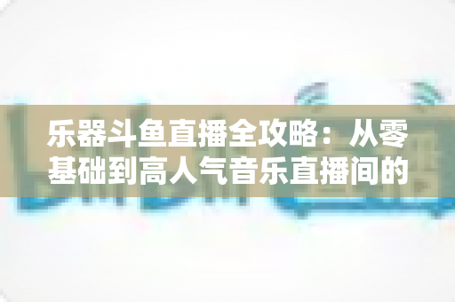 乐器斗鱼直播全攻略：从零基础到高人气音乐直播间的完整实战指南