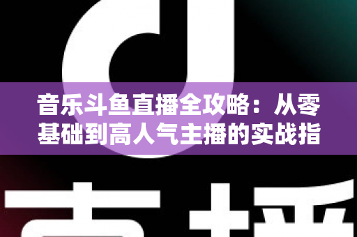 音乐斗鱼直播全攻略：从零基础到高人气主播的实战指南（含设备、内容、运营与变现技巧）
