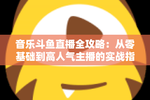 音乐斗鱼直播全攻略：从零基础到高人气主播的实战指南（含设备、内容、运营与变现技巧）