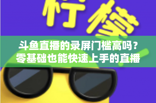 斗鱼直播的录屏门槛高吗？零基础也能快速上手的直播录制全攻略