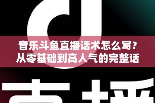 音乐斗鱼直播话术怎么写？从零基础到高人气的完整话术攻略与实战技巧全解析
