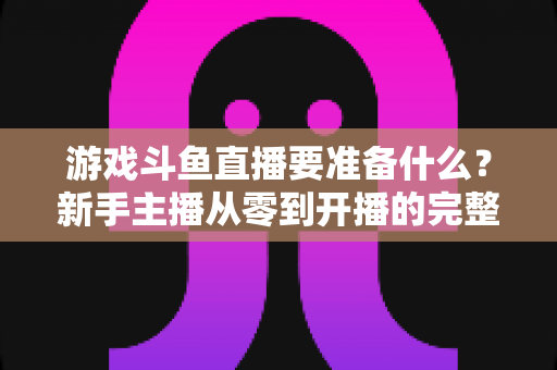 游戏斗鱼直播要准备什么？新手主播从零到开播的完整准备攻略