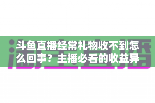 斗鱼直播经常礼物收不到怎么回事?主播必看的收益异常排查与解决全攻略 斗鱼直播经常礼物收不到怎么回事?主播必看的收益异常排查与解决全攻略