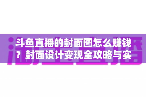 斗鱼直播的封面图怎么赚钱？封面设计变现全攻略与实战指南