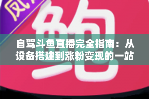 自驾斗鱼直播完全指南：从设备搭建到涨粉变现的一站式攻略