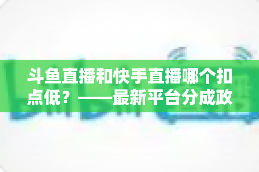 斗鱼直播和快手直播哪个扣点低？——最新平台分成政策深度对比与新人主播选平台实用指南