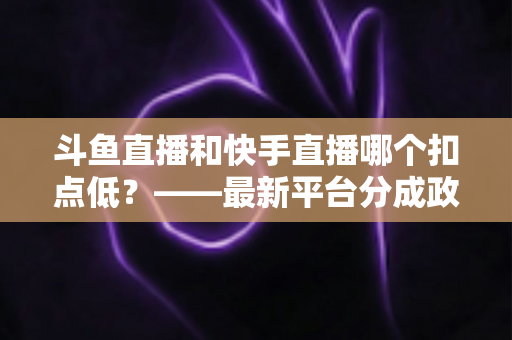 斗鱼直播和快手直播哪个扣点低？——最新平台分成政策深度对比与新人主播选平台实用指南