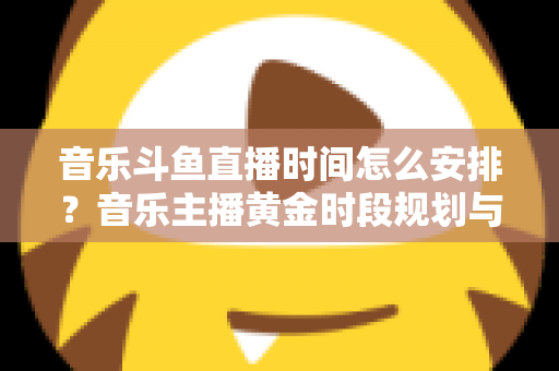 音乐斗鱼直播时间怎么安排？音乐主播黄金时段规划与涨粉涨人气全攻略