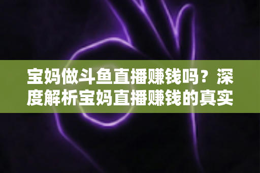 宝妈做斗鱼直播赚钱吗？深度解析宝妈直播赚钱的真实收入、优势与实用入门攻略