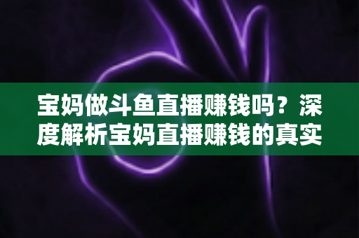 宝妈做斗鱼直播赚钱吗？深度解析宝妈直播赚钱的真实收入、优势与实用入门攻略
